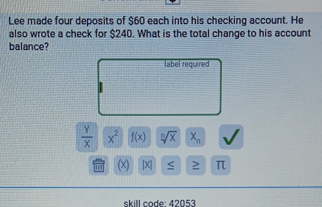 Lee made four deposits of $60 each into his checking account. He 
also wrote a check for $240. What is the total change to his account 
balance? 
label required
 Y/X  x^2 f(x) sqrt[n](x) X_n
1 (x) |X| ≤ ≥ π
skill code: 42053