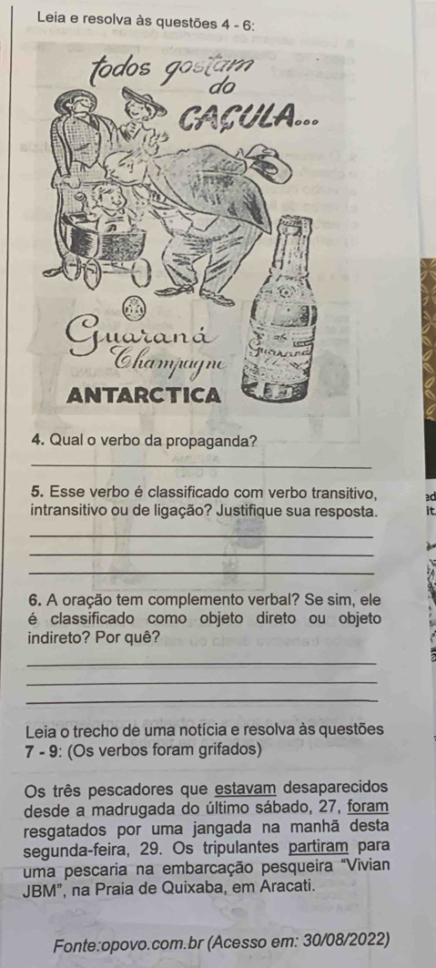 Leia e resolva às questões 4 - 6: 
4. Qual o verbo da propaganda? 
_ 
5. Esse verbo é classificado com verbo transitivo, ≥d 
intransitivo ou de ligação? Justifique sua resposta. it 
_ 
_ 
_ 
6. A oração tem complemento verbal? Se sim, ele 
é classificado como objeto direto ou objeto 
indireto? Por quê? 
_ 
_ 
_ 
Leia o trecho de uma notícia e resolva às questões 
7 - 9: (Os verbos foram grifados) 
Os três pescadores que estavam desaparecidos 
desde a madrugada do último sábado, 27, foram 
resgatados por uma jangada na manhã desta 
segunda-feira, 29. Os tripulantes partiram para 
uma pescaria na embarcação pesqueira "Vivian 
JBM", na Praia de Quixaba, em Aracati. 
Fonte:opovo.com.br (Acesso em: 30/08/2022)