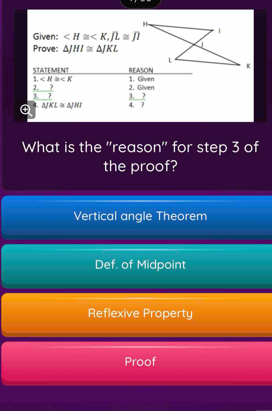 Given: , overline JL≌ overline JI
Prove: △ JHI≌ △ JKL
STATEMENT 
1. ∠ H≌ ∠ K 1. Given
2. 2. Given
3.  ?/2 
3. ? 
. ΔJ KL≌ △ JHI 4. ?
What is the "reason" for step 3 of
the proof?
Vertical angle Theorem
Def. of Midpoint
Reflexive Property
Proof