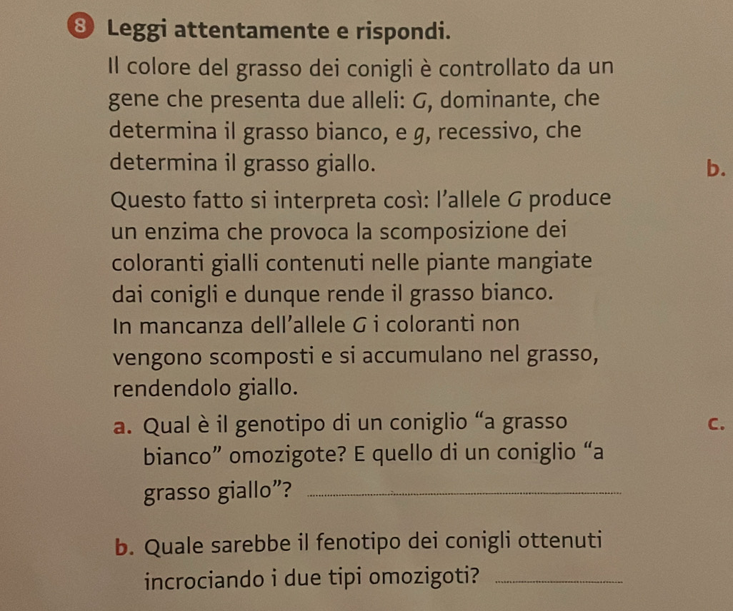 ⑧ Leggi attentamente e rispondi. 
Il colore del grasso dei conigli è controllato da un 
gene che presenta due alleli: G, dominante, che 
determina il grasso bianco, e g, recessivo, che 
determina il grasso giallo. b. 
Questo fatto si interpreta cosí: l'allele G produce 
un enzima che provoca la scomposizione dei 
coloranti gialli contenuti nelle piante mangiate 
dai conigli e dunque rende il grasso bianco. 
In mancanza dell’allele G i coloranti non 
vengono scomposti e si accumulano nel grasso, 
rendendolo giallo. 
a. Qual è il genotipo di un coniglio “a grasso C. 
bianco” omozigote? E quello di un coniglio “a 
grasso giallo”?_ 
b. Quale sarebbe il fenotipo dei conigli ottenuti 
incrociando i due tipi omozigoti?_