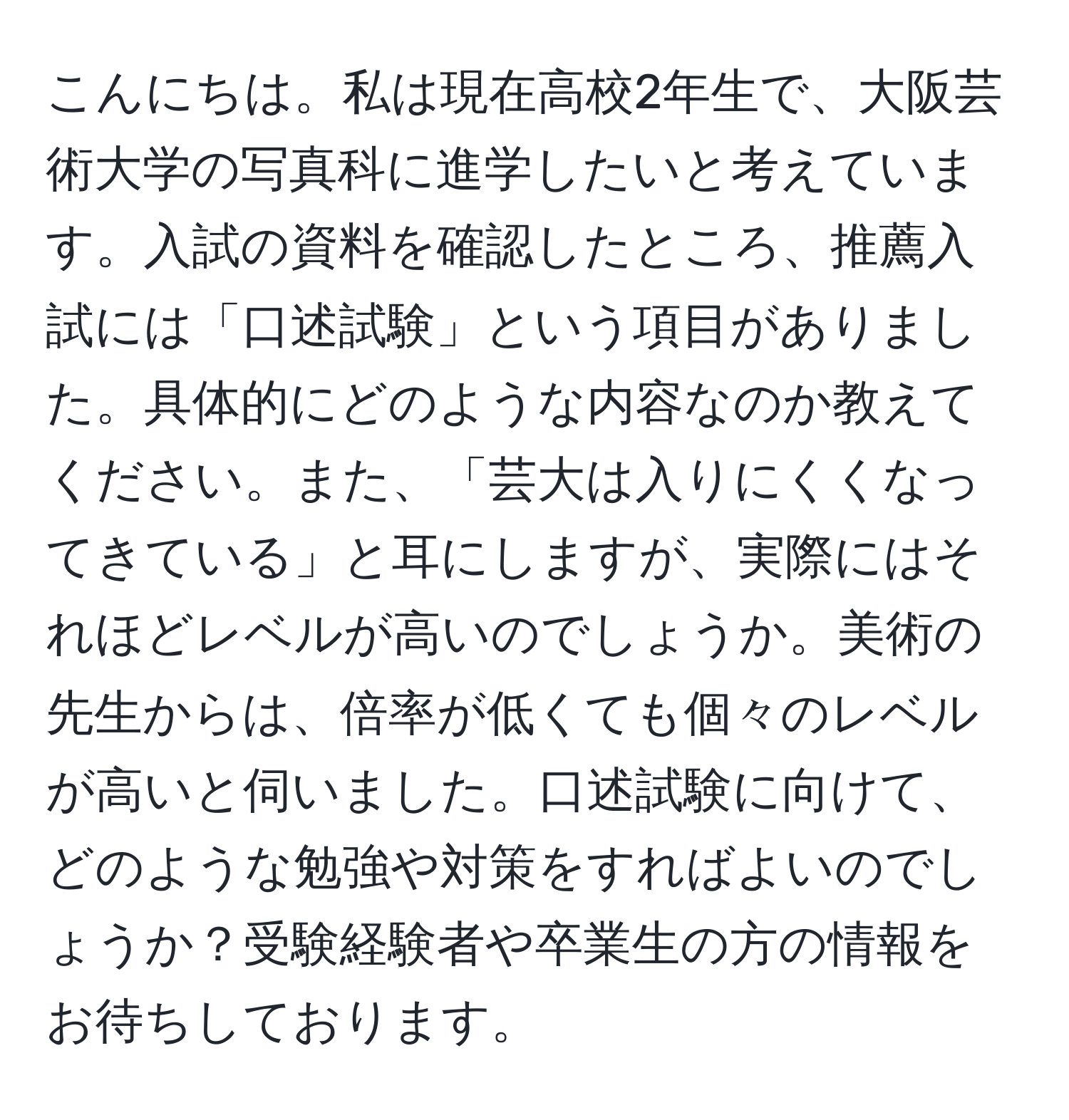 こんにちは。私は現在高校2年生で、大阪芸術大学の写真科に進学したいと考えています。入試の資料を確認したところ、推薦入試には「口述試験」という項目がありました。具体的にどのような内容なのか教えてください。また、「芸大は入りにくくなってきている」と耳にしますが、実際にはそれほどレベルが高いのでしょうか。美術の先生からは、倍率が低くても個々のレベルが高いと伺いました。口述試験に向けて、どのような勉強や対策をすればよいのでしょうか？受験経験者や卒業生の方の情報をお待ちしております。