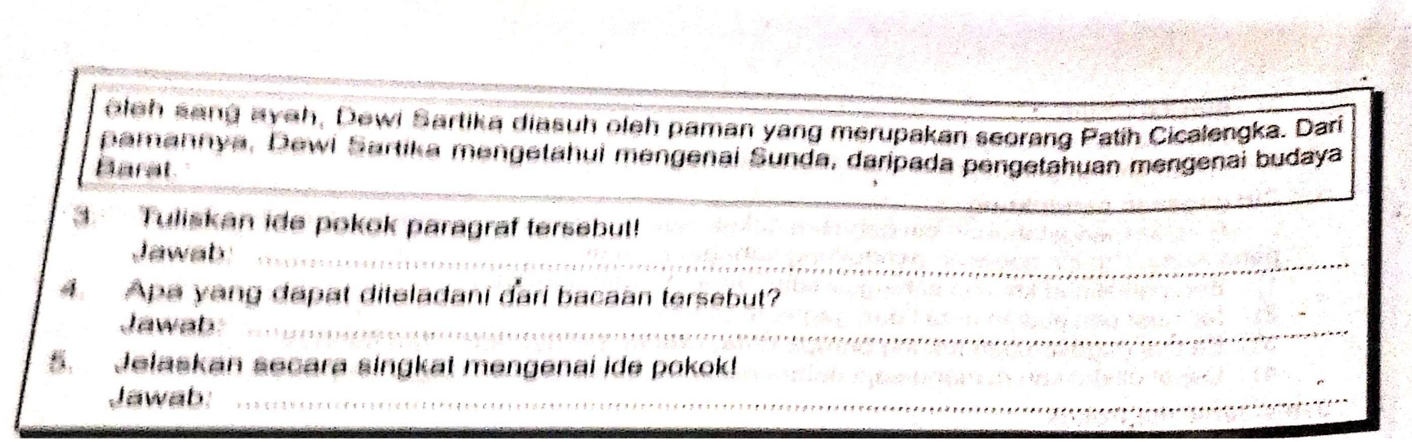 oleh sang ayeh, Dewi Sartika diasuh oleh paman yang merupakan seorang Patih Cicalengka. Dari 
_ 
pamannya, Dewl Sartika mengetahui mengenai Sunda, daripada pengetahuan mengenai budaya 
Barat 
3 Tuliskan ide pokok paragraf tersebut! 
Jawab_ 
Apa yang dapat diteladani dari bacaan tersebut? 
Jawab_ 
5. Jelaskan secara singkat mengenai ide pokok! 
Jawab_