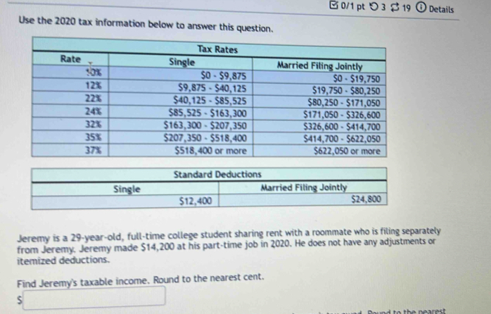 つ 3 $19 ① Details 
Use the 2020 tax information below to answer this question. 
Jeremy is a 29-year-old, full-time college student sharing rent with a roommate who is filing separately 
from Jeremy. Jeremy made $14,200 at his part-time job in 2020. He does not have any adjustments or 
itemized deductions. 
Find Jeremy's taxable income. Round to the nearest cent. 
s□