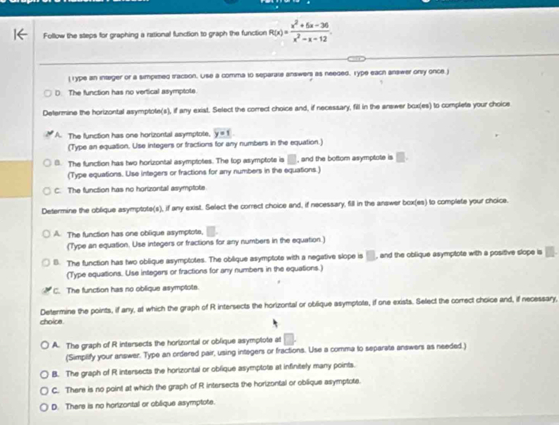 Follow the steps for graphing a rational function to graph the function R(x)= (x^2+6x-36)/x^2-x-12 .
( Type an integer or a simpited traction. Use a comma to separate answer) as needed, Type each answer only once. )
D. The function has no vertical asymptote.
Determine the horizontal asymptote(s), if any exist. Select the correct choice and, if necessary, fill in the answer box(es) to complete your choice
A. The function has one horizontal asymptote, y=1
(Type an equation. Use integers or fractions for any numbers in the equation.)
B. The function has two horizontal asymptotes. The top asymptote is □ , and the bottom asymptote is □ .
(Type equations. Use integers or fractions for any numbers in the equations.)
C. The function has no horizontal asymptote
Determine the oblique asymptote(s), if any exist. Select the correct choice and, if necessary, fill in the answer box(es) to complete your choice.
A. The function has one oblique asymptote,
(Type an equation, Use integers or fractions for any numbers in the equation.)
B. The function has two oblique asymptotes. The obilique asymptote with a negative slope is □ , and the oblique asymptote with a positive slope is
(Type equations. Use integens or fractions for any numbers in the equations.)
C. The function has no oblique asymptote.
Determine the points, if any, at which the graph of R intersects the horizontal or oblique asymptote, if one exists. Select the correct choice and, if necessary,
choice.
A. The graph of R intersects the horizontal or oblique asymptote at □
(Simplify your answer. Type an ordered pair, using integers or fractions. Use a comma to separate answers as needed.)
B. The graph of R intersects the horizontal or oblique asymptote at infinitely many points.
C. There is no point at which the graph of R intersects the horizontal or oblique asymptote.
D. There is no horizontal or oblique asymptote.
