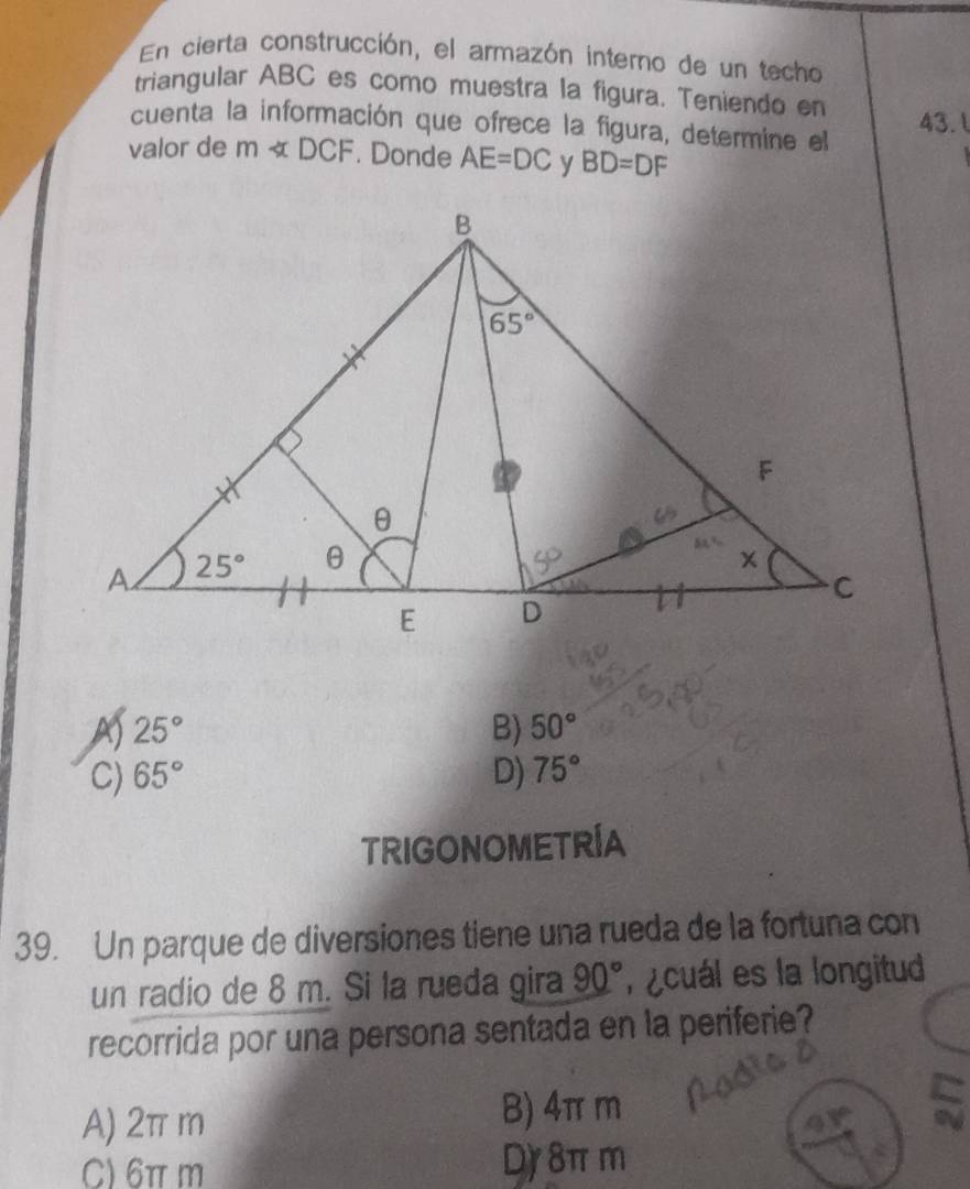 En cierta construcción, el armazón interno de un techo
triangular ABC es como muestra la figura. Teniendo en
cuenta la información que ofrece la figura, determine el 43.l
valor de m∠ DCF. Donde AE=DC BD=DF
A) 25° B) 50°
C) 65° D) 75°
TRIGONOMETRÍA
39. Un parque de diversiones tiene una rueda de la fortuna con
un radio de 8 m. Si la rueda gira 90° ,  ¿cuál es la longitud
recorrida por una persona sentada en la periferie?
A) 2π m B) 4π m
C) 6πm D) 8π m