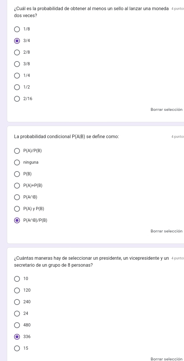 ¿Cuál es la probabilidad de obtener al menos un sello al lanzar una moneda 4 punto
dos veces?
1/8
3/4
2/8
3/8
1/4
1/2
2/16
Borrar selección
La probabilidad condicional P(A|B) se define como: 4 punto:
P(A)/P(B)
ninguna
P(B)
P(A)+P(B)
P(A∩ B)
P(A) ν P(B)
P(A∩ B)/P(B)
Borrar selección
¿Cuántas maneras hay de seleccionar un presidente, un vicepresidente y un 4 punto
secretario de un grupo de 8 personas?
10
120
240
24
480
336
15
Borrar selección