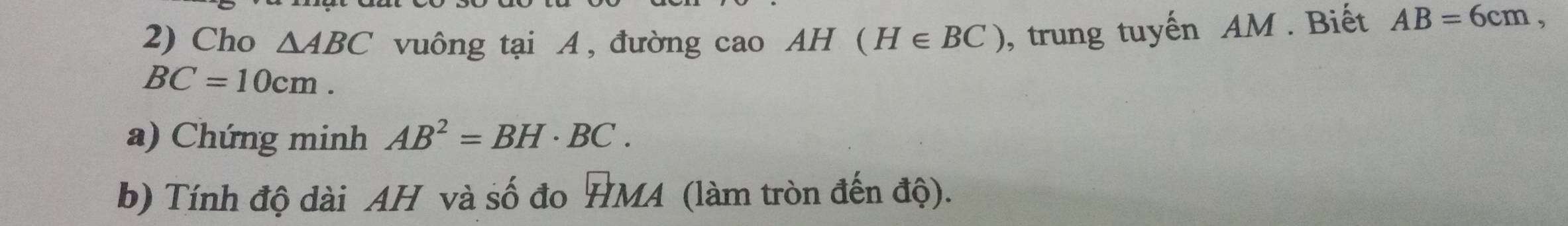 Cho △ ABC vuông tại A , đường cao AH (H∈ BC) , trung tuyến AM. Biết AB=6cm,
BC=10cm. 
a) Chứng minh AB^2=BH· BC. 
b) Tính độ dài AH và số đo HMA (làm tròn đến độ).