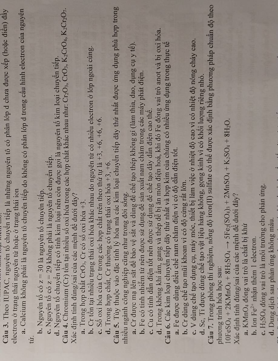 Theo IUPAC, nguyên tổ chuyển tiếp là những nguyên tô có phân lớp d chưa được xếp (hoặc điển) đầy
electron ở trạng thái nguyên tử hoặc ở trạng thái ion
a. Calcium không phải là nguyên tô chuyên tiếp do không có phân lớp d trong cấu hình electron của nguyên
tử.
b. Nguyên tố có z=30 là nguyên tố chuyên tiếp.
c. Nguyên tố có z=29 không phải là nguyên tổ chuyển tiếp.
d. Nguyên tố chuyển tiếp có tính kim loại nên còn được gọi là nguyên tố kim loại chuyển tiếp.
Câu 4. Chromium (Cr) tồn tại nhiều số oxi hóa trong các hợp chất khác nhau như: Cr_2O_3,CrO_3,K_2CrO_4,K_2Cr_2O_7.
Xác định tính đúng/sai của các mệnh đề dưới đây?
a. Trong hợp chất CrO_3 , Cr có số oxi hóa +3.
b. Cr tồn tại nhiều trạng thái oxi hóa khác nhau do nguyên tử có nhiều electron ở lớp ngoài cùng.
c. Số oxi hóa của Cr trong các hợp chất trên theo thứ tự là +3, +6, +6, +6.
d. Trong hợp chất, Cr thường có trạng thái oxi hóa +3 , +6.
Câu 5. Tùy thuộc vào đặc tính lý hóa mà các kim loại chuyển tiếp dãy thứ nhất được ứng dụng phù hợp trong
nhiều ngành công nghiệp cũng như trong đời sống.
a. Cr được mạ lên sắt để bảo vệ sắt và dùng để chế tạo thép không gỉ (làm thìa, dao, dụng cụ y tế).
b. Fe có tính nhiễm từ nên được sử dụng để sản xuất nam châm trong các máy phát điện.
c. Cu có tính dẫn điện tốt nên được sử dụng để chế tạo dây dẫn điện cao thế.
d. Trong không khí ẩm, gang và thép dễ bị ăn mòn điện hoá, khi đó Fe đóng vai trò anot và bị oxi hóa.
Câu 6. Các kim loại chuyển tiếp dãy thứ nhất và hợp kim của chúng có nhiều ứng dụng trong thực tế
a. Fe được dùng điều chế nam châm điện vì có độ dẫn điện tốt.
b. Cr dùng chế tạo mũi khoan vì có độ cứng rất lớn.
c. V dùng chế tạo dụng cụ, máy móc, thiết bị làm việc ở nhiệt độ cao vì có nhiệt độ nóng chảy cao.
d. Sc, Ti được dùng chế tạo vật liệu hàng không, gọng kính vì có khối lượng riêng nhỏ.
Câu 7. Trong phòng thí nghiệm, nồng độ iron(II) sulfate có thể được xác định bằng phương pháp chuẩn độ theo
phương trình hóa học sau:
10FeSO_4+2KMnO_4+8H_2SO_4to 5Fe_2(SO_4)_3+2MnSO_4+K_2SO_4+8H_2O.
Xác định tính đúng/sai của các mệnh đề dưới đây?
a. KMr O_4 đóng vai trò là chất bị khử
b. Ion Fe^(2+) nhận thêm 1 electron.
c. H_2SO_4 đóng vai trò là môi trường cho phản ứng.
d. Dung dịch sau phản ứng không màu.