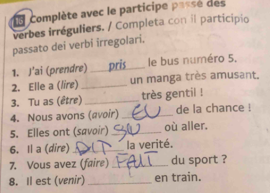 Complète avec le participe passe des 
verbes irréguliers. / Completa con il participio 
passato dei verbi irregolari. 
1. J’ai (prendre) _pris le bus numéro 5. 
2. Elle a (lire) _un manga très amusant. 
3. Tu as (être) _très gentil ! 
4. Nous avons (αvoir) _de la chance ! 
5. Elles ont (savoir)_ où aller. 
6. Il a (dire) _la verité. 
7. Vous avez (faire) _du sport ? 
8. Il est (venir)_ en train.