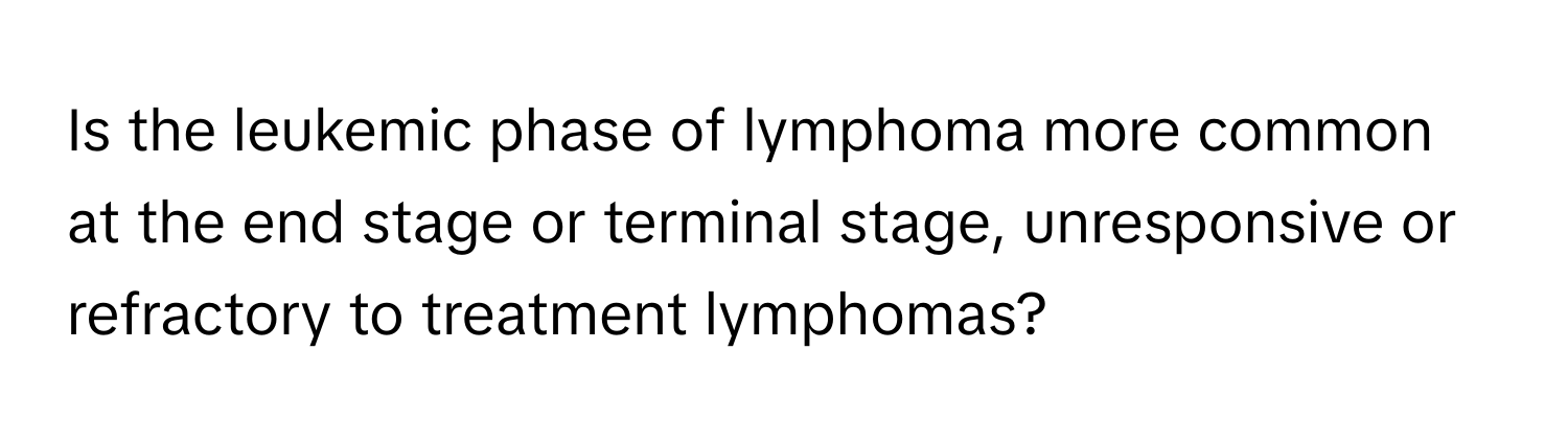 Is the leukemic phase of lymphoma more common at the end stage or terminal stage, unresponsive or refractory to treatment lymphomas?