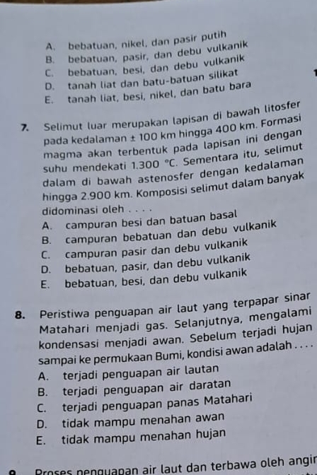 A. bebatuan, nikel, dan pasir putih
B. bebatuan, pasir, dan debu vulkanik
C. bebatuan, besi, dan debu vulkanik
D. tanah liat dan batu-batuan silikat
E. tanah liat, besi, nikel, dan batu bara
7. Selimut luar merupakan lapisan di bawah litosfer
pada kedalaman ± 100 km hingga 400 km. Formasi
magma akan terbentuk pada lapisan ini dengan
suhu mendekati 1.300°C. Sementara itu, selimut
dalam di bawah astenosfer dengan kedalaman
hingga 2.900 km. Komposisi selimut dalam banyak
didominasi oleh . . . .
A. campuran besi dan batuan basal
B. campuran bebatuan dan debu vulkanik
C. campuran pasir dan debu vulkanik
D. bebatuan, pasir, dan debu vulkanik
E. bebatuan, besi, dan debu vulkanik
8. Peristiwa penguapan air laut yang terpapar sinar
Matahari menjadi gas. Selanjutnya, mengalami
kondensasi menjadi awan. Sebelum terjadi hujan
sampai ke permukaan Bumi, kondisi awan adalah . . . .
A. terjadi penguapan air lautan
B. terjadi penguapan air daratan
C. terjadi penguapan panas Matahari
D. tidak mampu menahan awan
E. tidak mampu menahan hujan
Proses nenguapan air laut dan terbawa oleh angir