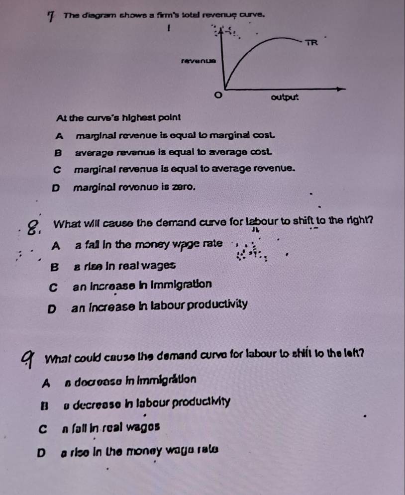 The diagram shows a firm's totel revenue curve.
At the curve's highest point
A marginal revenue is equal to marginal cost.
B average revenue is equal to average cost.
C marginal revenue is equal to average rovenue.
D marginal revenue is zero.
? What will cause the demand curve for labour to shift to the right?

A a fall in the money wage rate
B a rise in real wages
Can increase in immigration
D an increase in labour productivity
What could cause the demand curvo for labour to shift to the left?
A a decrease in immigration
B a decrease in labour productivity
C n fall in real wages
D a rise in the money wage rate