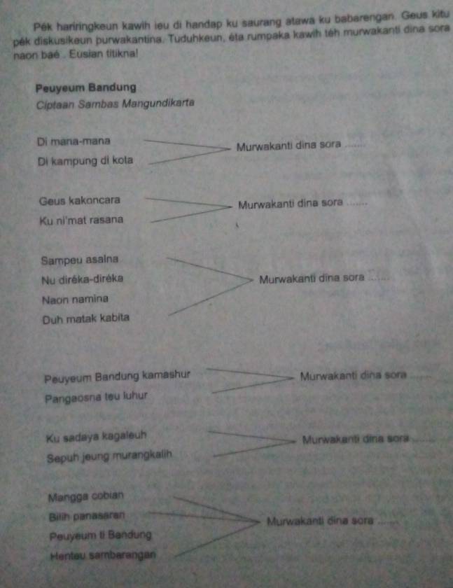 Pék hariringkeun kawih ieu di handap ku saurang atawa ku babarengan. Geus kitu
pék diskusikeun purwakantina. Tuduhkeun, éta rumpaka kawih téh murwakanti dina sora
naon baé . Eusian titikna!
Peuyeum Bandung
Ciptaan Sambas Mangundikarta
Di mana-mana
Murwakanti dina sora
Di kampung di kota
Geus kakoncara
Murwakanti dina sora
Ku ni'mat rasana
Sampeu asaina
Nu diréka-diréka Murwakanti dina sora
Naon namina
Duh matak kabita
Peuyeum Bandung kamashur Murwakanti dina sora
Pangaosna teu luhur
Ku sadaya kagaleuh Murwakanti dina sora
Sepuh jeung murangkalih
Mangga cobian
Bilih panasaran
Murwakanti dina sora
Peuyeum ti Bandung
Henteu sambarangan