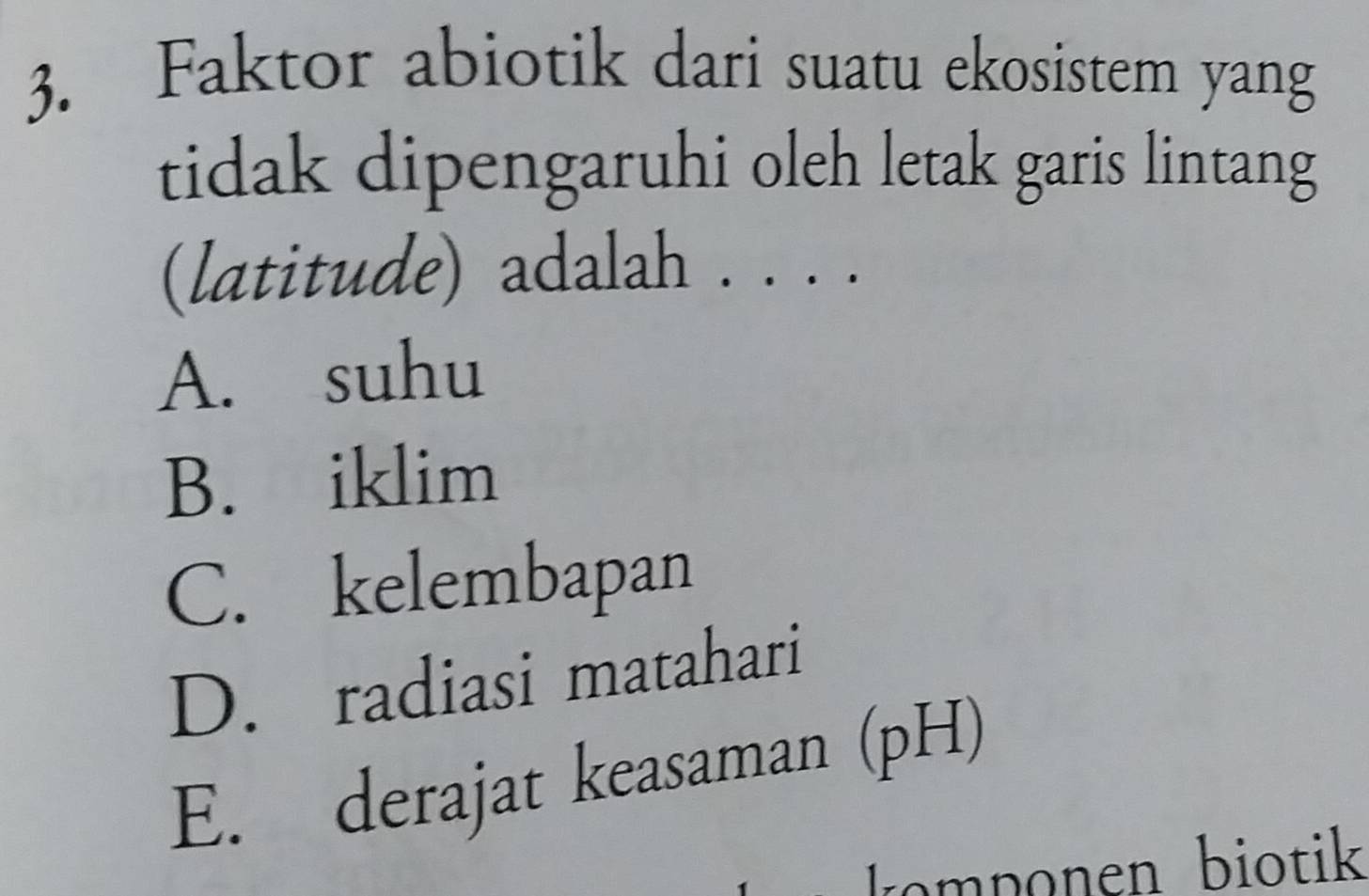 Faktor abiotik dari suatu ekosistem yang
tidak dipengaruhi oleh letak garis lintang
(latitude) adalah . . . .
A. suhu
B. iklim
C. kelembapan
D. radiasi matahari
E. derajat keasaman (pH)
mp onen biotik