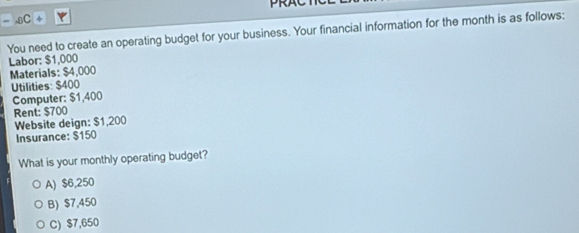 PRAC
sBC
You need to create an operating budget for your business. Your financial information for the month is as follows:
Labor: $1,000
Materials: $4,000
Utilities: $400
Computer: $1,400
Rent: $700
Website deign: $1,200
Insurance: $150
What is your monthly operating budget?
A) $6,250
B) $7,450
C) $7,650