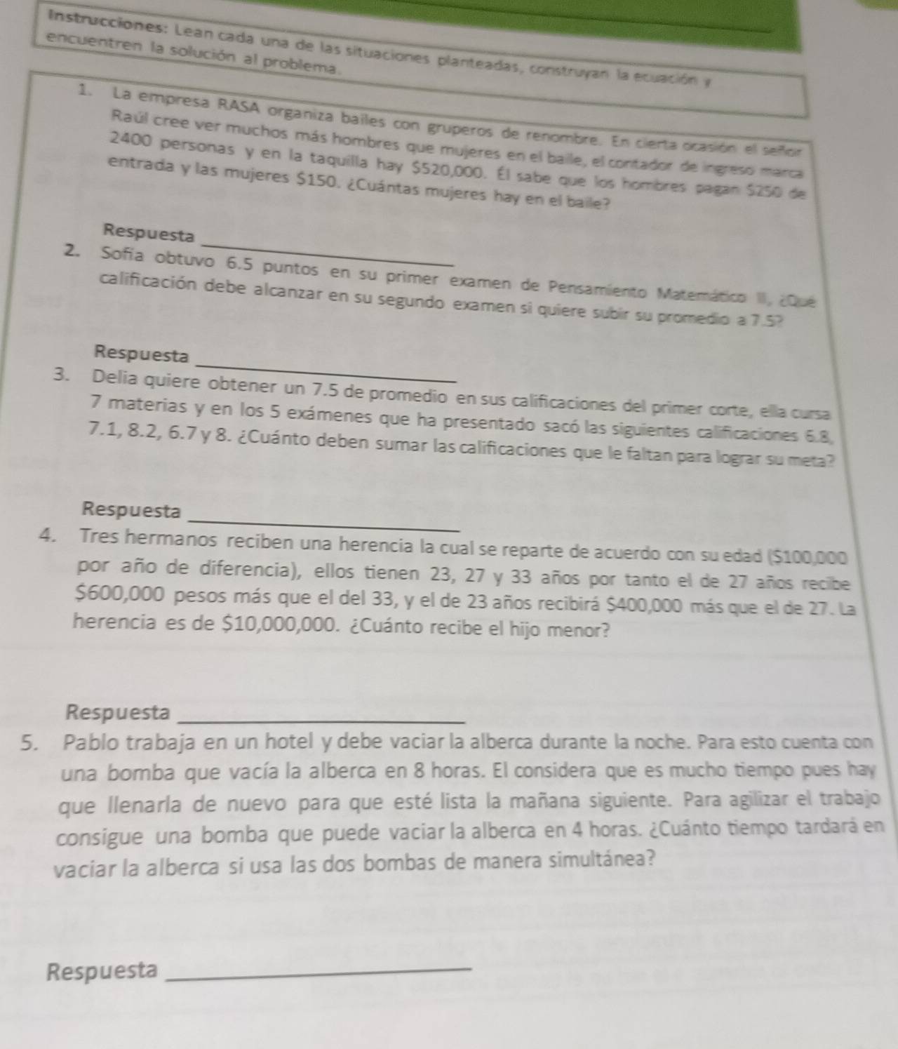 Instrucciones: Lean cada una de las situaciones planteadas, construyan la ecuación y
encuentren la solución al problema.
1. La empresa RASA organiza bailes con gruperos de renombre. En cierta ocasión el señor
Raúl cree ver muchos más hombres que mujeres en el baile, el contador de ingreso marca
2400 personas y en la taquilla hay $520,000. Él sabe que los hombres pagan $250 de
entrada y las mujeres $150. ¿Cuántas mujeres hay en el baile?
_
Respuesta
2. Sofía obtuvo 6.5 puntos en su primer examen de Pensamiento Matemático II, ¿Qué
calificación debe alcanzar en su segundo examen si quiere subir su promedio a 7.5?
_
Respuesta
3. Delia quiere obtener un 7.5 de promedio en sus calificaciones del primer corte, ella cursa
7 materias y en los 5 exámenes que ha presentado sacó las siguientes calificaciones 6.8,
7.1, 8.2, 6.7 y 8. ¿Cuánto deben sumar las calificaciones que le faltan para lograr su meta?
Respuesta
_
4. Tres hermanos reciben una herencia la cual se reparte de acuerdo con su edad ($100,000
por año de diferencia), ellos tienen 23, 27 y 33 años por tanto el de 27 años recibe
$600,000 pesos más que el del 33, y el de 23 años recibirá $400,000 más que el de 27. La
herencia es de $10,000,000. ¿Cuánto recibe el hijo menor?
Respuesta_
5. Pablo trabaja en un hotel y debe vaciar la alberca durante la noche. Para esto cuenta con
una bomba que vacía la alberca en 8 horas. El considera que es mucho tiempo pues hay
que llenarla de nuevo para que esté lista la mañana siguiente. Para agilizar el trabajo
consigue una bomba que puede vaciar la alberca en 4 horas. ¿Cuánto tiempo tardará en
vaciar la alberca si usa las dos bombas de manera simultánea?
Respuesta_