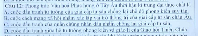 Phong trào Văn hoá Phục hưng ở Tây Âu thời hậu kỉ trung đại thực chất là
A. cuộc đầu tranh tư tưởng của giai cấp tư sản chống lại chế độ phong kiến suy tản.
B. cuộc cách mang xã hội nhăm xác lập vai trò thống trị của giai cấp tư sản châu Âu.
C. cuộc đầu tranh của quân chúng nhân dân nhằm chống lại giai cấp tư sản.
D. cuộc đầu tranh giữa hệ tư tưởng phong kiến và giáo lí của Giáo hội Thiên Chúa.
. x -