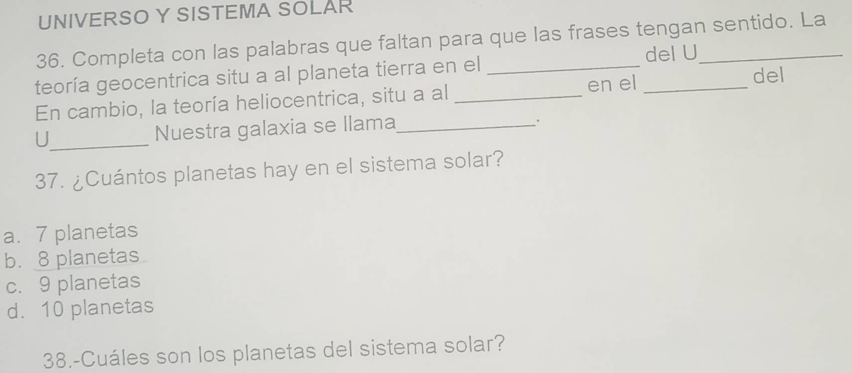 UNIVERSO Y SISTEMA SOLAR
36. Completa con las palabras que faltan para que las frases tengan sentido. La
del U
teoría geocentrica situ a al planeta tierra en el_
En cambio, la teoría heliocentrica, situ a al_
en el_
del
_U
Nuestra galaxia se llama_
.
37. ¿Cuántos planetas hay en el sistema solar?
a. 7 planetas
b. 8 planetas
c. 9 planetas
d. 10 planetas
38.-Cuáles son los planetas del sistema solar?