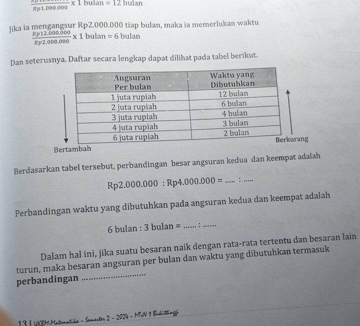 frac Rp1.000.000* 1bulan=12bulan
Iika ia mengangsur Rp2.000.000 tiap bulan, maka ia memerlukan waktu
 (Rp12.000.000)/Rp2.000.000 * 1bulan=6 bulan 
Dan seterusnya. Daftar secara lengkap dapat dilihat pada tabel berikut. 
Bertambang 
Berdasarkan tabel tersebut, perbandingan besar angsuran kedua dan keempat adalah
Rp 2.000.000:Rp4.000.000= _ : _ 
Perbandingan waktu yang dibutuhkan pada angsuran kedua dan keempat adalah
6 bulan : 3bulan= _:_ 
Dalam hal ini, jika suatu besaran naik dengan rata-rata tertentu dan besaran lain 
turun, maka besaran angsuran per bulan dan waktu yang dibutuhkan termasuk 
perbandingan 
_ 
13 | UKBM-Matematika - Semester 2 - 2024 - MTsN 1 Bukittingg