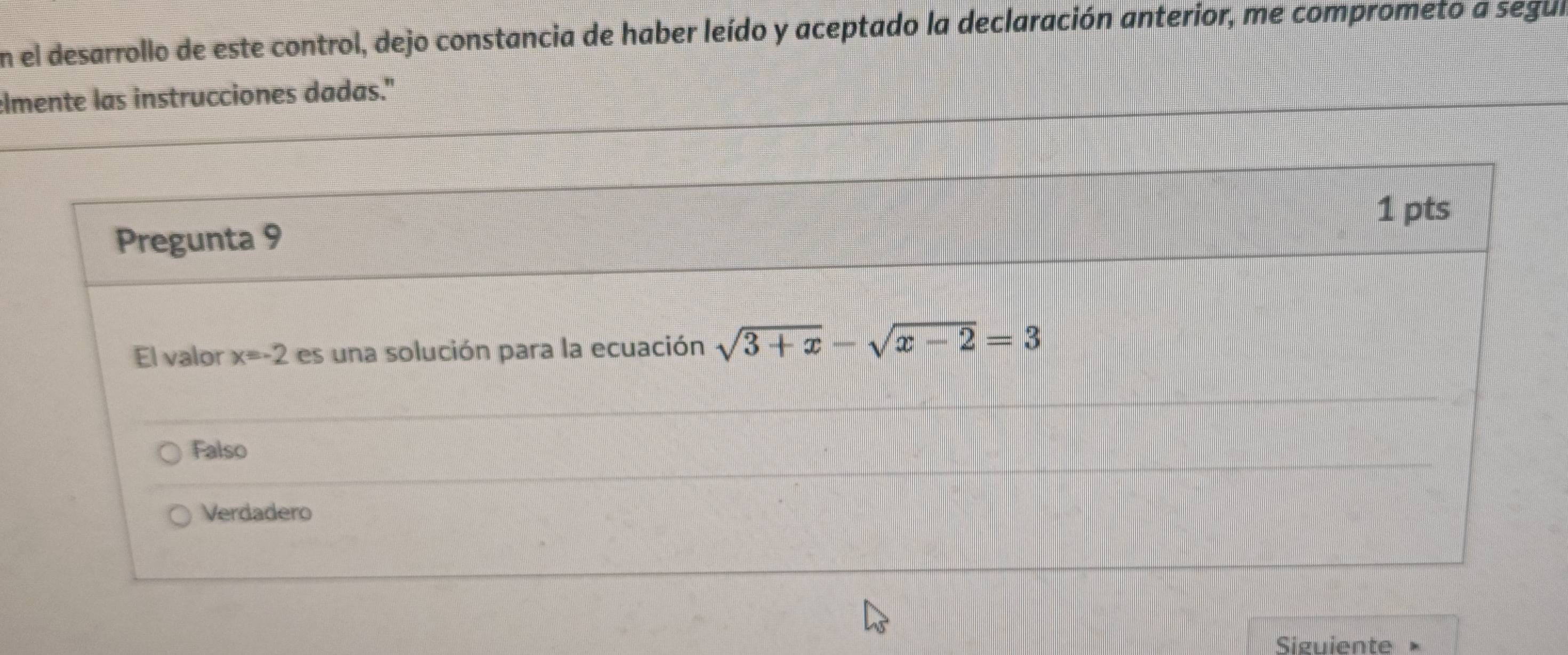 En el desarrollo de este control, dejo constancia de haber leído y aceptado la declaración anterior, me comprometo a segul
elmente las instrucciones dadas."
1 pts
Pregunta 9
El valor x=-2 es una solución para la ecuación sqrt(3+x)-sqrt(x-2)=3
Falso
Verdadero
Siguiente