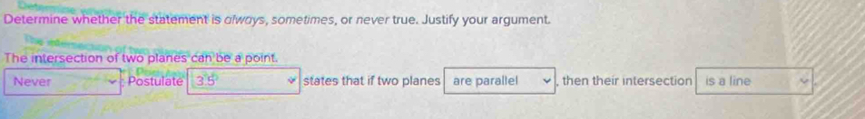 Determine whether the statement is olwoys, sometimes, or never true. Justify your argument.
The intersection of two planes can be a point.
Never Postulate 3.5° states that if two planes are parallel , then their intersection is a line