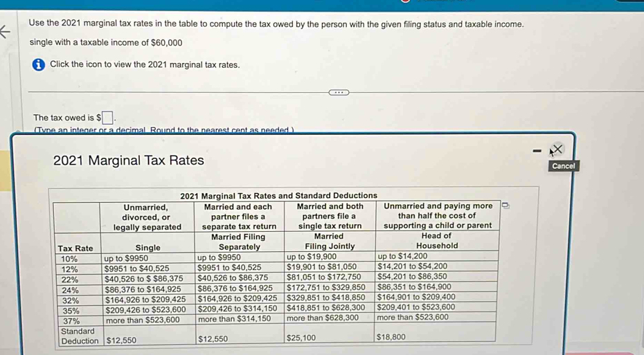 Use the 2021 marginal tax rates in the table to compute the tax owed by the person with the given filing status and taxable income. 
single with a taxable income of $60,000
Click the icon to view the 2021 marginal tax rates. 
The tax owed is $□. 
(Type an integer or a decimal. Round to the nearest cent as needed) 
2021 Marginal Tax Rates 
Cancel