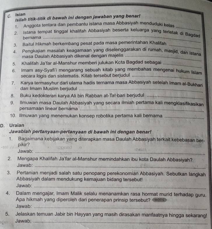 Isian
Isilah titik-titik di bawah ini dengan jawaban yang benar!
_
1. Anggota tentara dan pembantu istana masa Abbasiyah menduduki kelas
2. Istana tempat tinggal khalifah Abbasiyah beserta keluarga yang terletak di Bagdad
bernama
_
3. Baitul Hikmah berkembang pesat pada masa pemerintahan Khalifah_
4. Pengkajian masalah keagamaan yang diselenggarakan di rumah, masjid, dan istana
masa Daulah Abbasiyah dikenal dengan majelis_
5. Khalifah Ja’far al-Manshur memberi julukan Kcta Bagdad sebagai_
6. Imam asy-Syafi'i mengarang sebuah kitab yang membahas mengenai hukum Islam
secara logis dan sistematis. Kitab tersebut berjudul_
7. Karya termasyhur dari ulama hadis ternama masa Abbasiyah setelah Imam al-Bukhari
dan Imam Muslim berjudul_
8. Buku kedokteran karya Ali bin Rabban at-Tal bari berjudul_
9. Ilmuwan masa Daulah Abbasiyah yang secara ilmiah pertama kali mengklasifikasikan
persamaan linear bernama_
10. Ilmuwan yang menemukan konsep robotika pertama kali bernama_
D. Uraian
Jawablah pertanyaan-pertanyaan di bawah ini dengan benar!
1. Bagaimana kebijakan yang diterapkan masa Daulah Abbasiyah terkait kebebasan ber-
pikir?
Jawab:_
2. Mengapa Khalifah Ja'far al-Manshur memindahkan ibu kota Daulah Abbasiyah?
Jawab:_
3. Pertanian menjadi salah satu penopang perekonomian Abbasiyah. Sebutkan langkah
Abbasiyah dalam mendukung kemajuan bidang tersebut!
Jawab:_
4. Dalam mengajar, Imam Malik selalu menanamkan rasa hormat murid terhadap guru.
Apa hikmah yang diperoleh dari penerapan prinsip tersebut? HoTs
Jawab:_
5. Jelaskan temuan Jabir bin Hayyan yang masih dirasakan manfaatnya hingga sekarang!
g   Jawab:_