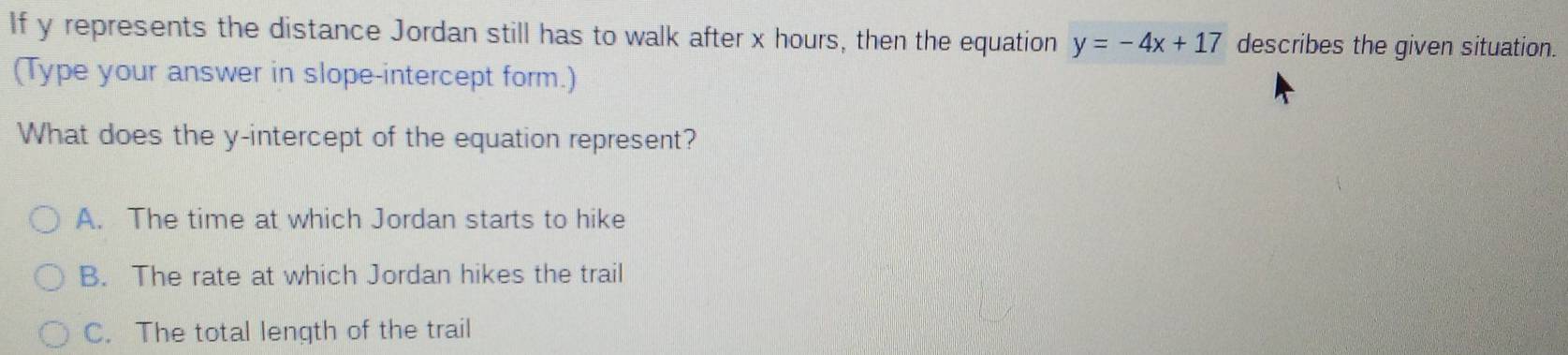 If y represents the distance Jordan still has to walk after x hours, then the equation y=-4x+17 describes the given situation.
(Type your answer in slope-intercept form.)
What does the y-intercept of the equation represent?
A. The time at which Jordan starts to hike
B. The rate at which Jordan hikes the trail
C. The total length of the trail