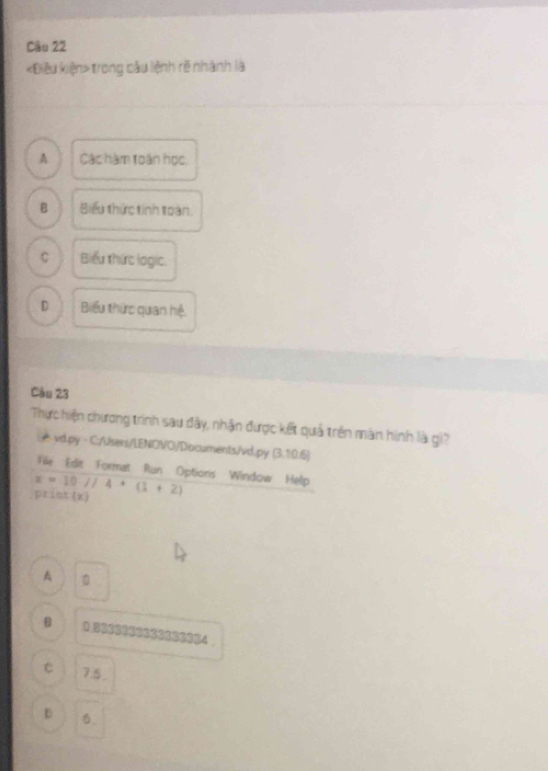 «Điều kiện» trong cầu lệnh rẽ nhành là
A Các hàm toán học,
B Biểu thức tinh toàn.
C Biểu thức logic.
D Biểu thức quan hệ.
Câu 23
Thực hiện chương trình sau đây, nhận được kết quả trên màn hình là gi?
æ vd.py - C://Jsers/LENOVO/Documents/vd.py (3.10.6) 
Fle Edit Format Run Options Window Help
pristx x=10//4+(1+2)
A 。

C 75.
D 6