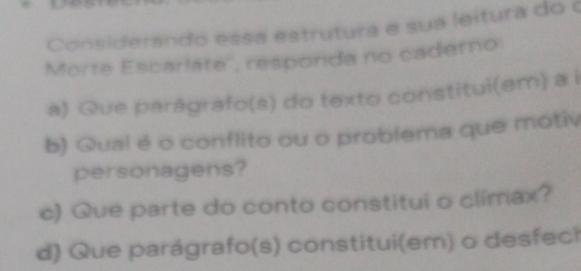 Considerando essa estrutura e sua leitura do o 
Morte Escarlaté'', responda no caderno: 
a) Que parágrafo(s) do texto constitui(em) a i 
b) Qual é o conflito ou o problema que motiv 
personagens? 
c) Que parte do conto constitui o clímax? 
d) Que parágrafo(s) constitui(em) o desfeci