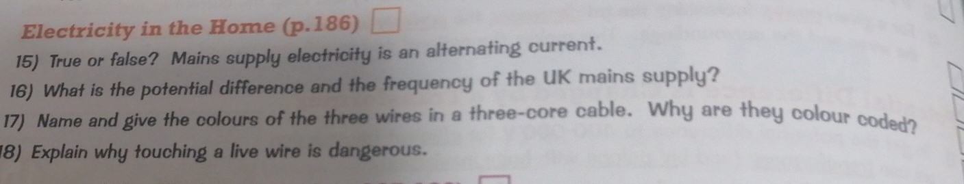 Electricity in the Home (p.186) 
15) True or false? Mains supply electricity is an alternating current. 
16) What is the potential difference and the frequency of the UK mains supply? 
17) Name and give the colours of the three wires in a three-core cable. Why are they colour coded? 
18) Explain why touching a live wire is dangerous.