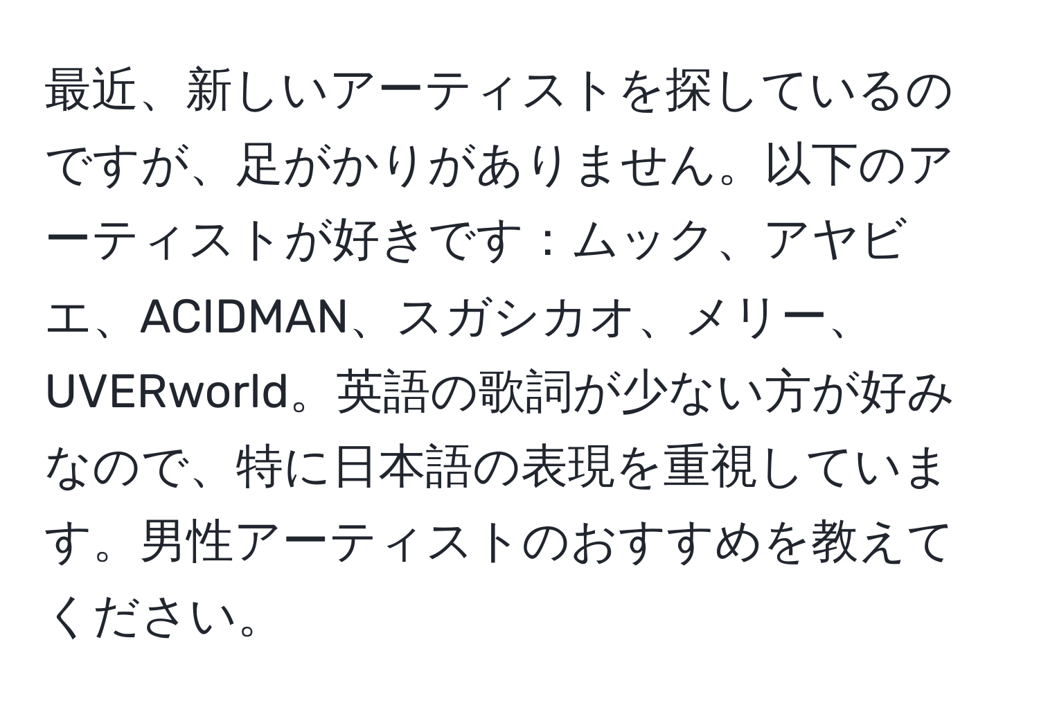 最近、新しいアーティストを探しているのですが、足がかりがありません。以下のアーティストが好きです：ムック、アヤビエ、ACIDMAN、スガシカオ、メリー、UVERworld。英語の歌詞が少ない方が好みなので、特に日本語の表現を重視しています。男性アーティストのおすすめを教えてください。