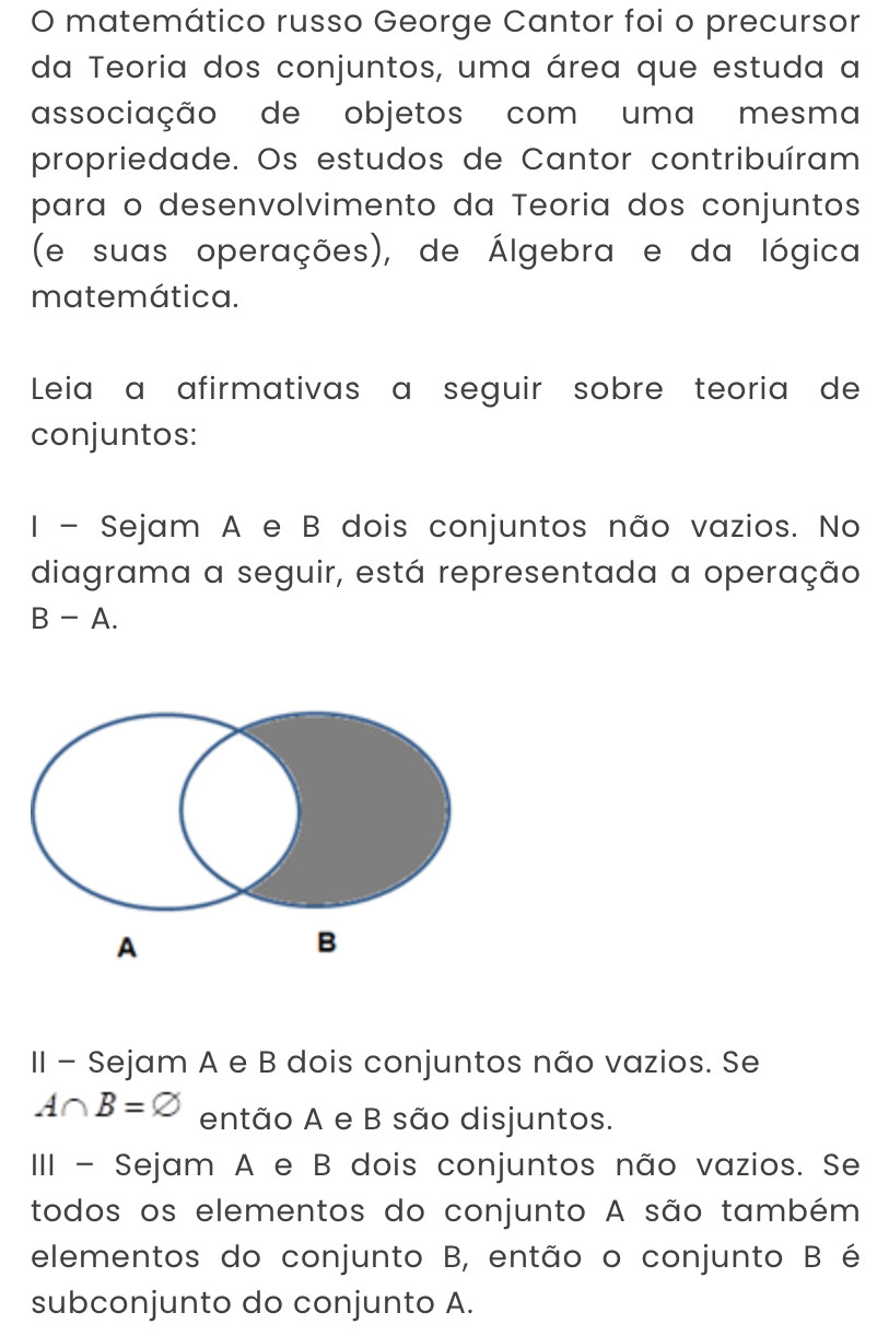 matemático russo George Cantor foi o precursor 
da Teoria dos conjuntos, uma área que estuda a 
associação de objetos com uma mesma 
propriedade. Os estudos de Cantor contribuíram 
para o desenvolvimento da Teoria dos conjuntos 
(e suas operações), de Álgebra e da lógica 
matemática. 
Leiaç a afirmativas a seguir sobre teoria de 
conjuntos: 
I - Sejam A e B dois conjuntos não vazios. No 
diagrama a seguir, está representada a operação
B-A. 
II - Sejam A e B dois conjuntos não vazios. Se
A∩ B=varnothing então A e B são disjuntos. 
III - Sejam A e B dois conjuntos não vazios. Se 
todos os elementos do conjunto A são também 
elementos do conjunto B, então o conjunto B é 
subconjunto do conjunto A.