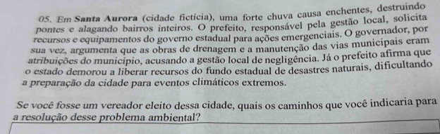 Em Santa Aurora (cidade fictícia), uma forte chuva causa enchentes, destruindo 
pontes e alagando bairros inteiros. O prefeito, responsável pela gestão local, solicita 
recursos e equipamentos do governo estadual para ações emergenciais. O governador, por 
sua vez, argumenta que as obras de drenagem e a manutenção das vias municipais eram 
atribuições do município, acusando a gestão local de negligência. Já o prefeito afirma que 
o estado demorou a liberar recursos do fundo estadual de desastres naturais, dificultando 
a preparação da cidade para eventos climáticos extremos. 
Se você fosse um vereador eleito dessa cidade, quais os caminhos que você indicaria para 
a resolução desse problema ambiental?