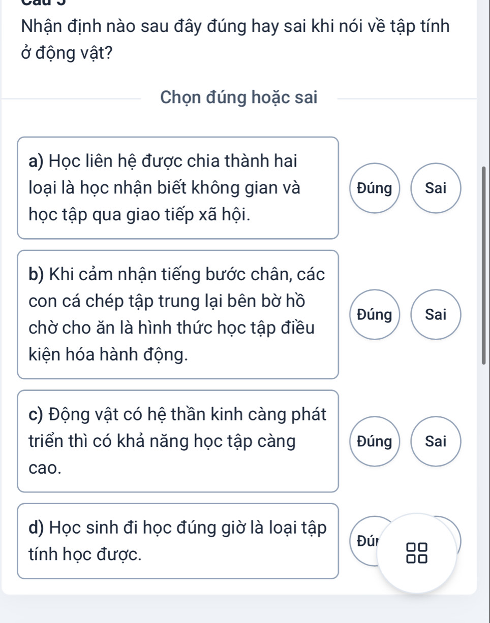 Nhận định nào sau đây đúng hay sai khi nói về tập tính
ở động vật?
Chọn đúng hoặc sai
a) Học liên hệ được chia thành hai
loại là học nhận biết không gian và Đúng Sai
học tập qua giao tiếp xã hội.
b) Khi cảm nhận tiếng bước chân, các
con cá chép tập trung lại bên bờ hồ Đúng Sai
chờ cho ăn là hình thức học tập điều
kiện hóa hành động.
c) Động vật có hệ thần kinh càng phát
triển thì có khả năng học tập càng Đúng Sai
cao.
d) Học sinh đi học đúng giờ là loại tập Đúr
tính học được.