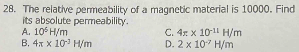 The relative permeability of a magnetic material is 10000. Find
its absolute permeability.
A. 10^6H/m C. 4π * 10^(-11)H/m
B. 4π * 10^(-3)H/m D. 2* 10^(-7)H/m