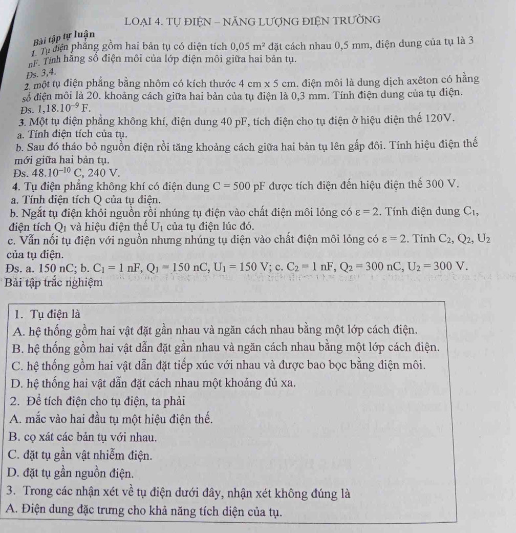 LOẠI 4. TỤ ĐIỆN - NĂNG LƯƠNG ĐIỆN TRƯỜNG
Bài tập tự luận
Từ Tự diện phẳng gồm hai bản tụ có diện tích 0,05m^2 dặt cách nhau 0,5 mm, điện dung của tụ là 3
nF. Tính hằng số điện môi của lớp điện môi giữa hai bản tụ.
Đs. 3,4.
2. một tụ điện phẳng bằng nhôm có kích thước 4 cm x 5 cm. điện môi là dung dịch axêton có hằng
số điện môi là 20. khoảng cách giữa hai bản của tụ điện là 0,3 mm. Tính điện dung của tụ điện.
Ds. 1,18.10^(-9)F.
3. Một tụ điện phẳng không khí, điện dung 40 pF, tích điện cho tụ điện ở hiệu điện thế 120V.
a. Tính điện tích của tụ.
b. Sau đó tháo bỏ nguồn điện rồi tăng khoảng cách giữa hai bản tụ lên gấp đôi. Tính hiệu điện thế
mới giữa hai bản tụ.
Ds. 48.10^(-10)C, x_1 240V
4. Tụ điện phăng không khí có điện dung C=500pF được tích điện đến hiệu điện thế 300 V.
a. Tính điện tích Q của tụ điện.
b. Ngắt tụ điện khỏi nguồn rồi nhúng tụ điện vào chất điện môi lỏng có varepsilon =2. Tính điện dung C_1,
điện tích O_1 và hiệu điện thế U_1 của tụ điện lúc đó.
c. Vẫn nổi tụ điện với nguồn nhưng nhúng tụ điện vào chất điện môi lỏng có varepsilon =2. Tính C_2,Q_2,U_2
của tụ điện.
Đs. a. 1 50 nC;b. C_1=1nF,Q_1=150nC,U_1=150V; c. C_2=1nF,Q_2=300nC,U_2=300V.
Bài tập trắc nghiệm
1. Tụ điện là
A. hệ thống gồm hai vật đặt gần nhau và ngăn cách nhau bằng một lớp cách điện.
B. hệ thống gồm hai vật dẫn đặt gần nhau và ngăn cách nhau bằng một lớp cách điện.
C. hệ thống gồm hai vật dẫn đặt tiếp xúc với nhau và được bao bọc bằng điện môi.
D. hệ thống hai vật dẫn đặt cách nhau một khoảng đủ xa.
2. Để tích điện cho tụ điện, ta phải
A. mắc vào hai đầu tụ một hiệu điện thế.
B. cọ xát các bản tụ với nhau.
C. đặt tụ gần vật nhiễm điện.
D. đặt tụ gần nguồn điện.
3. Trong các nhận xét về tụ điện dưới đây, nhận xét không đúng là
A. Điện dung đặc trưng cho khả năng tích diện của tụ.