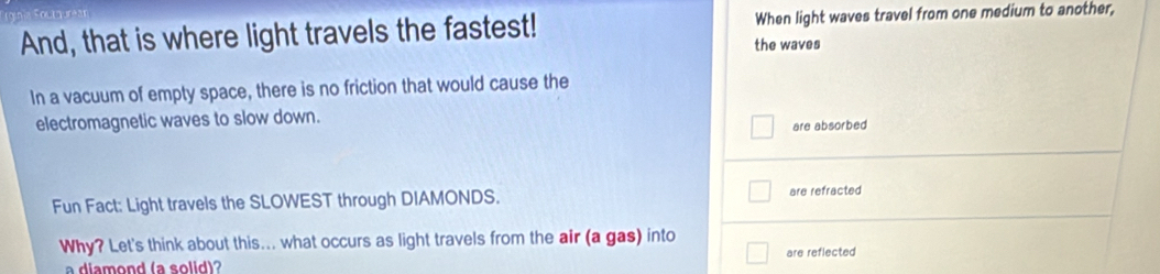 And, that is where light travels the fastest! When light waves travel from one medium to another, 
the waves 
In a vacuum of empty space, there is no friction that would cause the 
electromagnetic waves to slow down. 
are absorbed 
Fun Fact: Light travels the SLOWEST through DIAMONDS. are refracted 
Why? Let's think about this... what occurs as light travels from the air (a gas) into are reflected 
a diamond (a solid)?