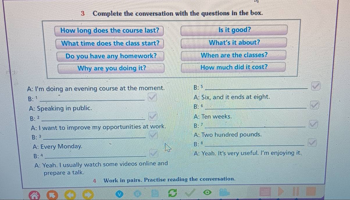 Complete the conversation with the questions in the box. 
How long does the course last? Is it good? 
What time does the class start? What's it about? 
Do you have any homework? When are the classes? 
Why are you doing it? How much did it cost? 
A: I'm doing an evening course at the moment. B: ⁵_ 
B: ¹ _A: Six, and it ends at eight. 
A: Speaking in public. B: 6_ 
B:² _A: Ten weeks. 
A: I want to improve my opportunities at work. B: ⁷_ 
B: ³ _A: Two hundred pounds. 
A: Every Monday. B: ª_ 
B: ª _A: Yeah. It's very useful. I’m enjoying it. 
A: Yeah. I usually watch some videos online and 
prepare a talk. 
4 Work in pairs. Practise reading the conversation.