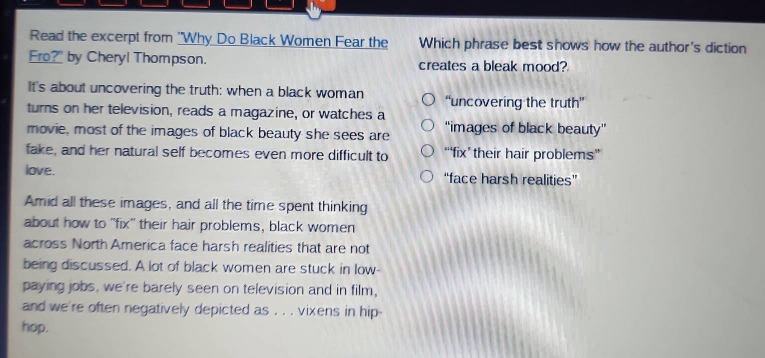 Read the excerpt from "Why Do Black Women Fear the Which phrase best shows how the author's diction
Fro?" by Cheryl Thompson. creates a bleak mood?
It's about uncovering the truth: when a black woman
“uncovering the truth”
turns on her television, reads a magazine, or watches a
movie, most of the images of black beauty she sees are
“images of black beauty”
fake, and her natural self becomes even more difficult to “‘fix’ their hair problems”
love.
“face harsh realities”
Amid all these images, and all the time spent thinking
about how to "fix" their hair problems, black women
across North America face harsh realities that are not
being discussed. A lot of black women are stuck in low-
paying jobs, we're barely seen on television and in film,
and we're often negatively depicted as . . . vixens in hip
hop.