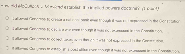 How did McCulloch v. Maryland establish the implied powers doctrine? (1 point)
It allowed Congress to create a national bank even though it was not expressed in the Constitution.
It allowed Congress to declare war even though it was not expressed in the Constitution.
It allowed Congress to collect taxes even though it was not expressed in the Constitution.
It allowed Congress to establish a post office even though it was not expressed in the Constitution.