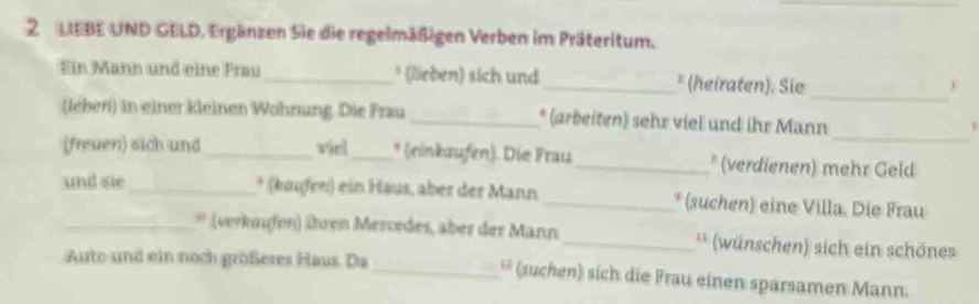 LIEBE UND GELD, Ergänzen Sie die regelmäßigen Verben im Präteritum. 
_ 
Ein Mann und eine Frau_ * (lieben) sich und _* (heiraten). Sie 
1 
_ 
(leber) in einer kleinen Wohnung. Die Frau _* (arbeiten) sehr viel und ihr Mann 
5 
(freuen) sich und _viel_ * (einkaufen). Die Frau _* (verdienen) mehr Geld 
und sie_ * (kaufen) ein Haus, aber der Mann _* (suchen) eine Villa. Die Frau 
_* (verkaufen) ühren Mercrdes, aber der Mann _** (wünschen) sich ein schönes 
Auto und ein noch größeres Haus. Da _** (auchen) sich die Frau einen sparsamen Mann.