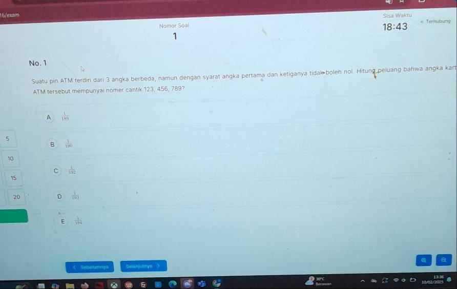 16/exam Sisa Waktu * Terhubung
Nomor Soal
18:43
1
No. 1
Suatu pin ATM terdiri dari 3 angka berbeda, namun dengan syarat angka pertama dan ketiganya tidak boleh nol. Hitung peluang bahwa angka kart
ATM tersebut mempunyai nomer cantik 123, 456, 789?
A  1/189 
5
B  1/190 
10
C  1/192 
15
20 D  1/193 
E  1/194 
a
( Sebelumnya Selanjutnys )
10/02/70