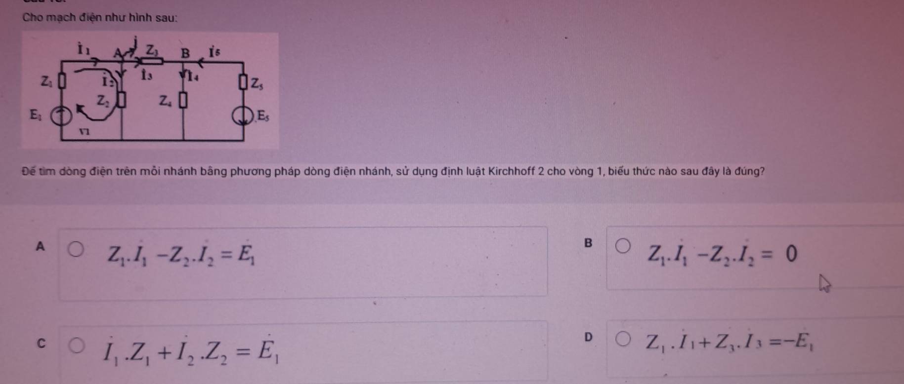 Cho mạch điện như hình sau:
Để tìm dòng điện trên mỗi nhánh bằng phương pháp dòng điện nhánh, sử dụng định luật Kirchhoff 2 cho vòng 1, biểu thức nào sau đây là đúng?
A
Z_1.I_1-Z_2.I_2=E_1
B
Z_1.I_1-Z_2.I_2=0
C
I_1.Z_1+I_2.Z_2=E_1
D Z_1.I_1+Z_3.I_3=-E_1