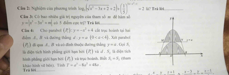 Nghiệm của phương trình log _3(sqrt(x^2-3x+2)+2)+( 1/5 )^3x-x^2-1=2 là? Trã lời_
Câu 3: Có bao nhiêu giá trị nguyên của tham số m đề hàm số
y=|x^3-3x^2+m| có 5 điểm cực trị? Trả lời_
Câu 4: Cho parabol (P_1):y=-x^2+4 cất trục hoành tại hai
điểm A, B và đường thẳng d:y=a(0. Xét parabol
(P_2) đi qua A , B và có đinh thuộc đường thẳng y=a. Gọi S_1
là diện tích hình phẳng giới hạn bởi (P_1) và d. S_2 là diện tích
hình phẳng giới hạn bởi (P_2) và trục hoành. Biết S_1=S_2 (tham
khảo hình vẽ bên). Tính T=a^3-8a^2+48a.
Trã lời._
x z+1 frac x-3=frac y=frac z-1.