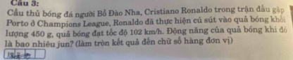 Cầu thủ bóng đá người Bồ Đào Nha, Cristiano Ronaldo trong trận đầu gập 
Porto ở Champions League, Ronaldo đã thực hiện cú sút vào quả bóng khối 
lượng 450 g, quả bóng đạt tốc độ 102 km/h. Động năng của quả bóng khi đó 
là bao nhiêu jun? (làm tròn kết quả đến chữ số hàng đơn vị) 
19.7