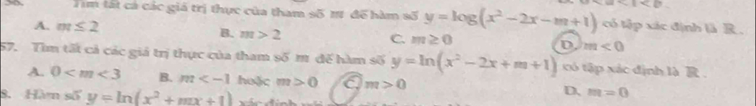 Tim tất cá các giá trị thực của tham số 1 để hàm số y=log (x^2-2x-m+1) a<1<b
A. m≤ 2 có tập xác định là R .
B. m>2 C. m≥ 0 D. m<0</tex> 
57. Tìm tất cả các giá trị thực của tham số m đế hàm số y=ln (x^2-2x+m+1) có tập xác định là R.
A. 0 B. m huặc m>0 a m>0
8. Hàm số y=ln (x^2+mx+1)
D. m=0