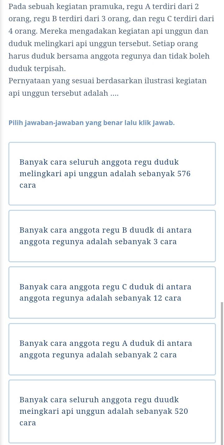 Pada sebuah kegiatan pramuka, regu A terdiri dari 2
orang, regu B terdiri dari 3 orang, dan regu C terdiri dari
4 orang. Mereka mengadakan kegiatan api unggun dan
duduk melingkari api unggun tersebut. Setiap orang
harus duduk bersama anggota regunya dan tidak boleh
duduk terpisah.
Pernyataan yang sesuai berdasarkan ilustrasi kegiatan
api unggun tersebut adalah ....
Pilih jawaban-jawaban yang benar lalu klik Jawab.
Banyak cara seluruh anggota regu duduk
melingkari api unggun adalah sebanyak 576
cara
Banyak cara anggota regu B duudk di antara
anggota regunya adalah sebanyak 3 cara
Banyak cara anggota regu C duduk di antara
anggota regunya adalah sebanyak 12 cara
Banyak cara anggota regu A duduk di antara
anggota regunya adalah sebanyak 2 cara
Banyak cara seluruh anggota regu duudk
meingkari api unggun adalah sebanyak 520
cara