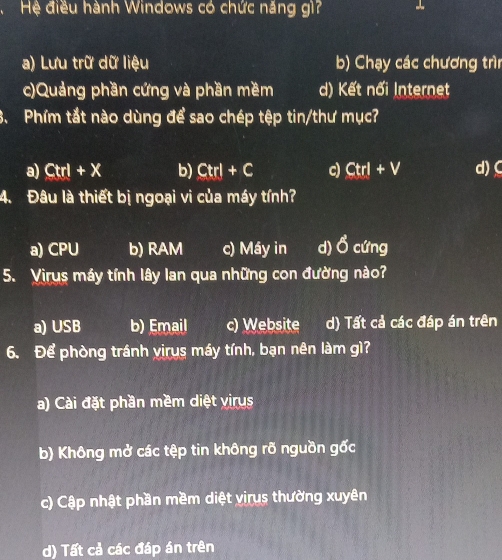 Hệ điều hành Windows có chức năng gì? -
a) Lưu trữ dữ liệu b) Chạy các chương trìn
c)Quảng phần cứng và phần mềm d) Kết nổi Internet
3. Phím tắt nào dùng để sao chép tệp tin/thư mục?
a) Ctrl+X b) Ctrl+C c) Ctrl+V d) C
4. Đâu là thiết bị ngoại vi của máy tính?
a) CPU b) RAM c) Máy in d) Ổ cứng
5. Virus máy tính lây lan qua những con đường nào?
a) USB b) Email c) Website d) Tất cả các đáp án trên
6. Để phòng tránh vịrus máy tính, bạn nên làm gì?
a) Cài đặt phần mềm diệt virus
b) Không mở các tệp tin không rõ nguồn gốc
c) Cập nhật phần mềm diệt virus thường xuyên
d) Tất cả các đáp án trên