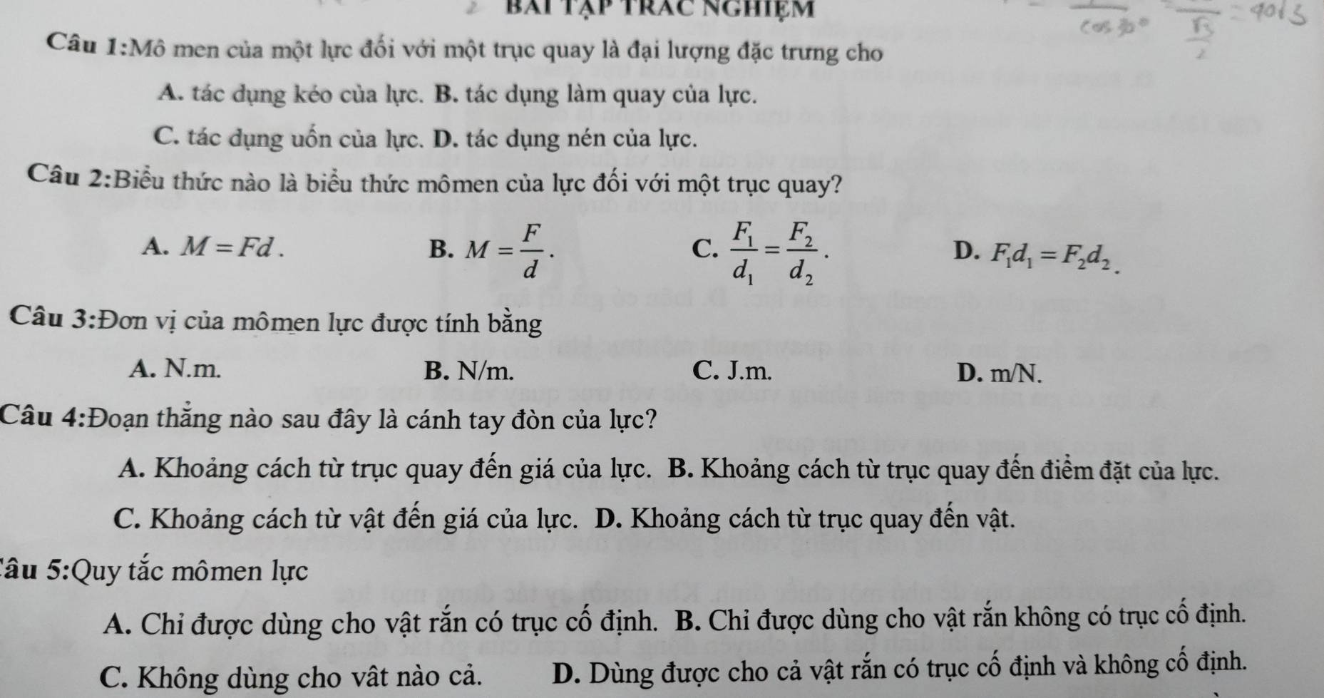 bái tập trác nghiệm
Câu 1:Mhat O men của một lực đối với một trục quay là đại lượng đặc trưng cho
A. tác dụng kéo của lực. B. tác dụng làm quay của lực.
C. tác dụng uốn của lực. D. tác dụng nén của lực.
Câu 2:Biểu thức nào là biểu thức mômen của lực đối với một trục quay?
C.
A. M=Fd. B. M= F/d . frac F_1d_1=frac F_2d_2. F_1d_1=F_2d_2.
D.
Câu 3:D ơn vị của mômen lực được tính bằng
A. N.m. B. N/m. C. J.m. D. m/N.
Câu 4:D Đoạn thắng nào sau đây là cánh tay đòn của lực?
A. Khoảng cách từ trục quay đến giá của lực. B. Khoảng cách từ trục quay đến điểm đặt của lực.
C. Khoảng cách từ vật đến giá của lực. D. Khoảng cách từ trục quay đến vật.
Tâu 5:Quy tắc mômen lực
A. Chi được dùng cho vật rắn có trục cố định. B. Chi được dùng cho vật rắn không có trục cố định.
C. Không dùng cho vật nào cả. D. Dùng được cho cả vật rắn có trục cố định và không cố định.